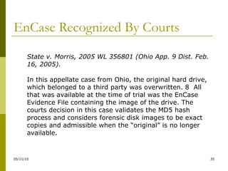 EnCase Recognized By Courts State v. Morris, 2005 WL 356801 (Ohio App. 9 Dist. Feb. 16, 2005). In this appellate case from Ohio, the original hard drive, which belonged to a third party was overwritten. 8  All that was available at the time of trial was the EnCase Evidence File containing the image of the drive. The courts decision in this case validates the MD5 hash process and considers forensic disk images to be exact copies and admissible when the “original” is no longer available. 