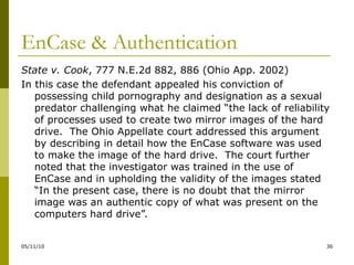 EnCase & Authentication State v. Cook , 777 N.E.2d 882, 886 (Ohio App. 2002) In this case the defendant appealed his conviction of possessing child pornography and designation as a sexual predator challenging what he claimed “the lack of reliability of processes used to create two mirror images of the hard drive.  The Ohio Appellate court addressed this argument by describing in detail how the EnCase software was used to make the image of the hard drive.  The court further noted that the investigator was trained in the use of EnCase and in upholding the validity of the images stated “In the present case, there is no doubt that the mirror image was an authentic copy of what was present on the computers hard drive”. 