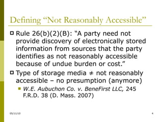 Defining “Not Reasonably Accessible” Rule 26(b)(2)(B): “A party need not provide discovery of electronically stored information from sources that the party identifies as not reasonably accessible because of undue burden or cost.” Type of storage media ≠ not reasonably accessible – no presumption (anymore) W.E. Aubuchon Co. v. BeneFirst LLC,  245 F.R.D. 38 (D. Mass. 2007) 