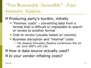 “ Not Reasonably Accessible” - Fact-Intensive Analysis Producing party’s burden, initially “ Forensic costs” – converting data from a format that is difficult or impossible to search or review to another format Cost to review (usually based on volume) Business disruption and “internal” costs The Sedona Principles  (Sedona Conference WG 2d ed. June 2007) cmt 13a. How is data source actually used? Is your vendor inflating costs? 