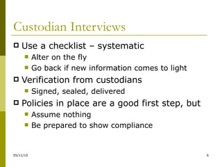 Custodian Interviews Use a checklist – systematic Alter on the fly Go back if new information comes to light Verification from custodians Signed, sealed, delivered Policies in place are a good first step, but Assume nothing Be prepared to show compliance 