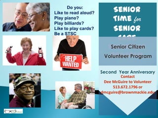Senior
Time for
Senior
Care
Volunteer
Program
Contact
Dee McGuire to Volunteer
513.672.1796 or
dmcguire@brownmackie.edu
Second Year Anniversary
Do you:
Like to read aloud?
Play piano?
Play billiards?
Like to play cards?
Be a STSC
Volunteer.
 