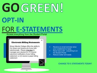 GO
OPT-IN
FOR E-STATEMENTS
CHANGE TO E-STATEMENTS TODAY!
Access everything from the Student Portal
Electronic Billing Statements
Brown Mackie College offers the ability to
Go Green and receive all of your bills
electronically. Please click here to
manager your election to: (1) receive
electronic notification of your billing
statement; or (2) receive a paper billing
statement.
 Receive an email reminder when
your e-statement is ready
 Never lose a bill – everything is on
the Student Portal
 Reduce clutter and waste
 
