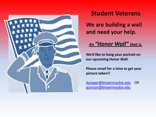Student Veterans
We are building a wall
and need your help.
An “Honor Wall” that is.
We’d like to hang your portrait on
our upcoming Honor Wall.
Please email for a time to get your
picture taken!!
dyeager@brownmackie.edu OR
gcorson@brownmackie.edu
 