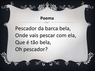 Pescador da barca bela,
Onde vais pescar com ela,
Que é tão bela,
Oh pescador?
Poema
 