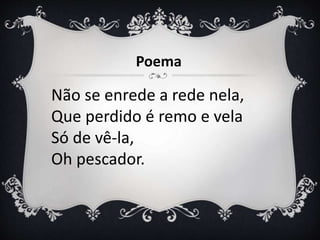 Não se enrede a rede nela,
Que perdido é remo e vela
Só de vê-la,
Oh pescador.
Poema
 