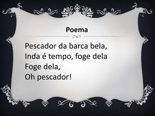 Pescador da barca bela,
Inda é tempo, foge dela
Foge dela,
Oh pescador!
Poema
 