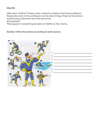 May 5th 
 
Hello dear children! Today's class is about a creative and brave profession. 
People who work in this profession can be many things, They can be doctors, 
superheroes, policemen all at the same time. 
Any guesses? 
They appear in everything we watch on Netflix or the cinema. 
 
 
Activity 1. Write the actions according to each picture. 
 
 
 
 
 
 
 
 
 
 
 
 
 
 
 
 
 
 