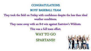 CONGRATULATIONS
BOYS’ BASEBALL TEAM
They took the field on Friday with confidence despite the less than ideal
weather conditions.
They came away with an 8-0 win against Eastview’s Wildcats.
This was a full team effort.
WAY TO GO
SPARTANS!!
 