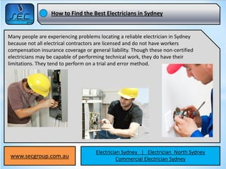 How to Find the Best Electricians in Sydney


Many people are experiencing problems locating a reliable electrician in Sydney
because not all electrical contractors are licensed and do not have workers
compensation insurance coverage or general liability. Though these non-certified
electricians may be capable of performing technical work, they do have their
limitations. They tend to perform on a trial and error method.




                                     Electrician Sydney | Electrician North Sydney
 www.secgroup.com.au                           Commercial Electrician Sydney
 