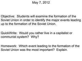 May 7, 2012



Objective: Students will examine the formation of the
Soviet Union in order to identify the major events leading
up to the formation of the Soviet Union.

QuickWrite: Would you rather live in a capitalist or
communist system? Why?

Homework: Which event leading to the formation of the
Soviet Union was the most important? Explain.
 