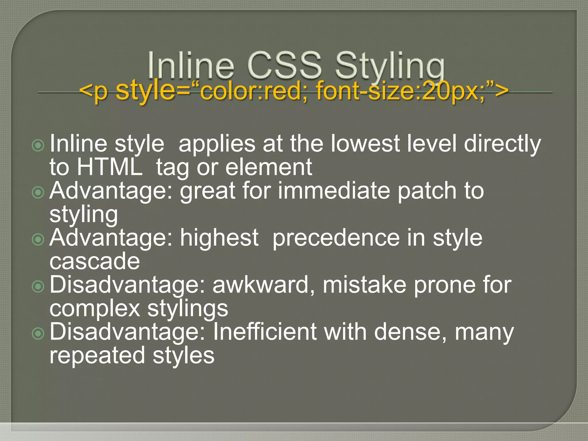  Inline style applies at the lowest level directly to HTML tag or element  Advantage: great for immediate patch to styling  Advantage: highest precedence in style cascade  Disadvantage: awkward, mistake prone for complex stylings  Disadvantage: Inefficient with dense, many repeated styles <p style=“color:red; font-size:20px;”> 