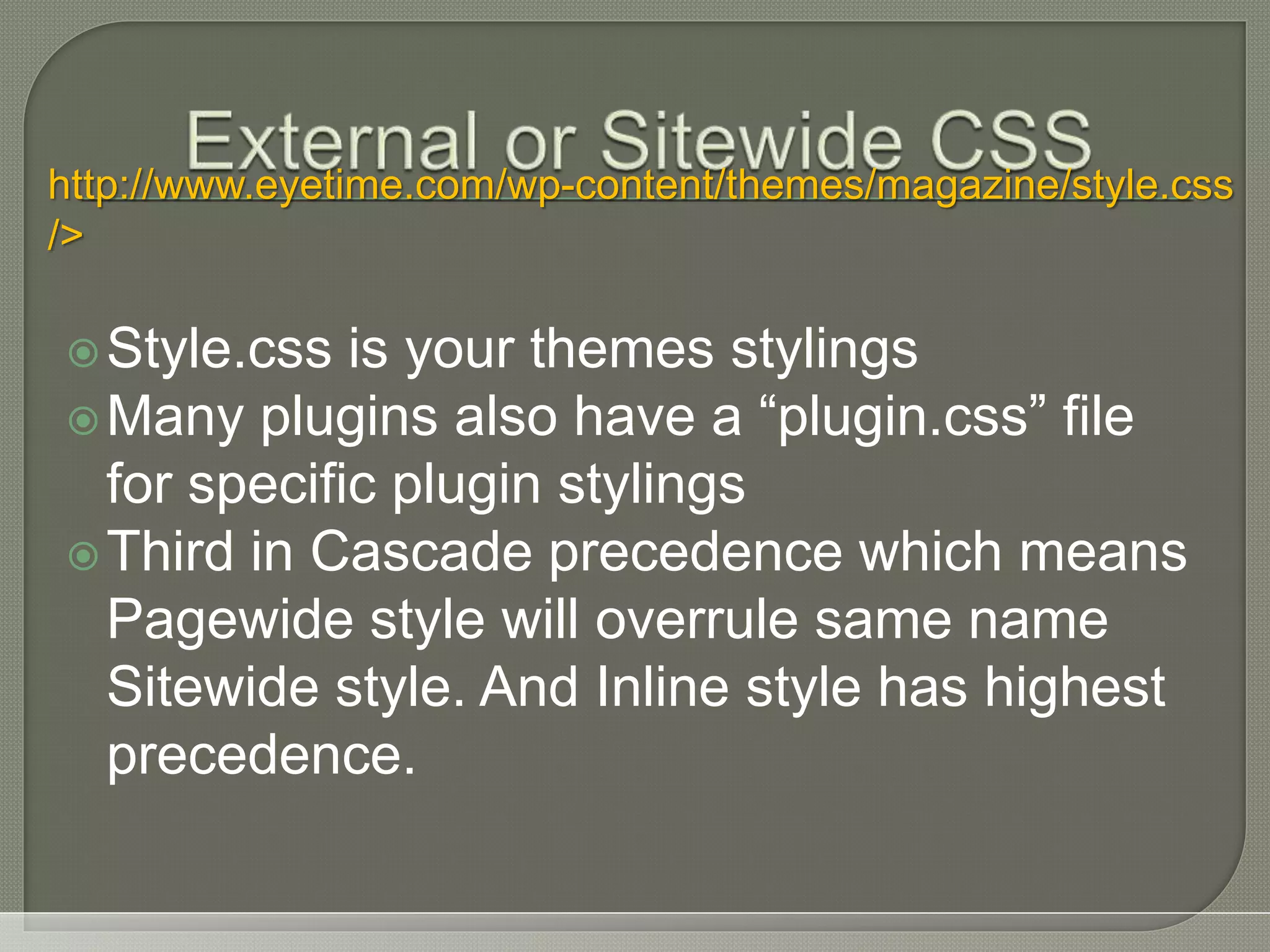 Style.css is your themes stylings Many plugins also have a “plugin.css” file for specific plugin stylings Third in Cascade precedence which means Pagewide style will overrule same name Sitewide style. And Inline style has highest precedence. http://www.eyetime.com/wp-content/themes/magazine/style.css /> 
