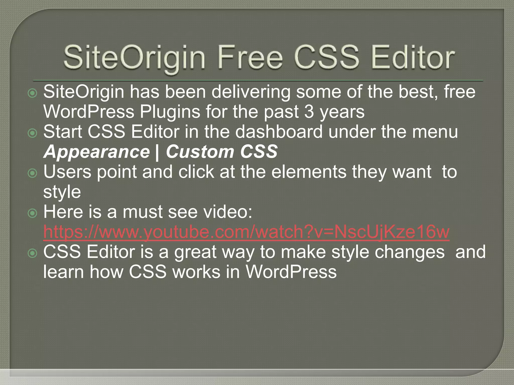  SiteOrigin has been delivering some of the best, free WordPress Plugins for the past 3 years  Start CSS Editor in the dashboard under the menu Appearance | Custom CSS  Users point and click at the elements they want to style  Here is a must see video: https://www.youtube.com/watch?v=NscUjKze16w  CSS Editor is a great way to make style changes and learn how CSS works in WordPress 