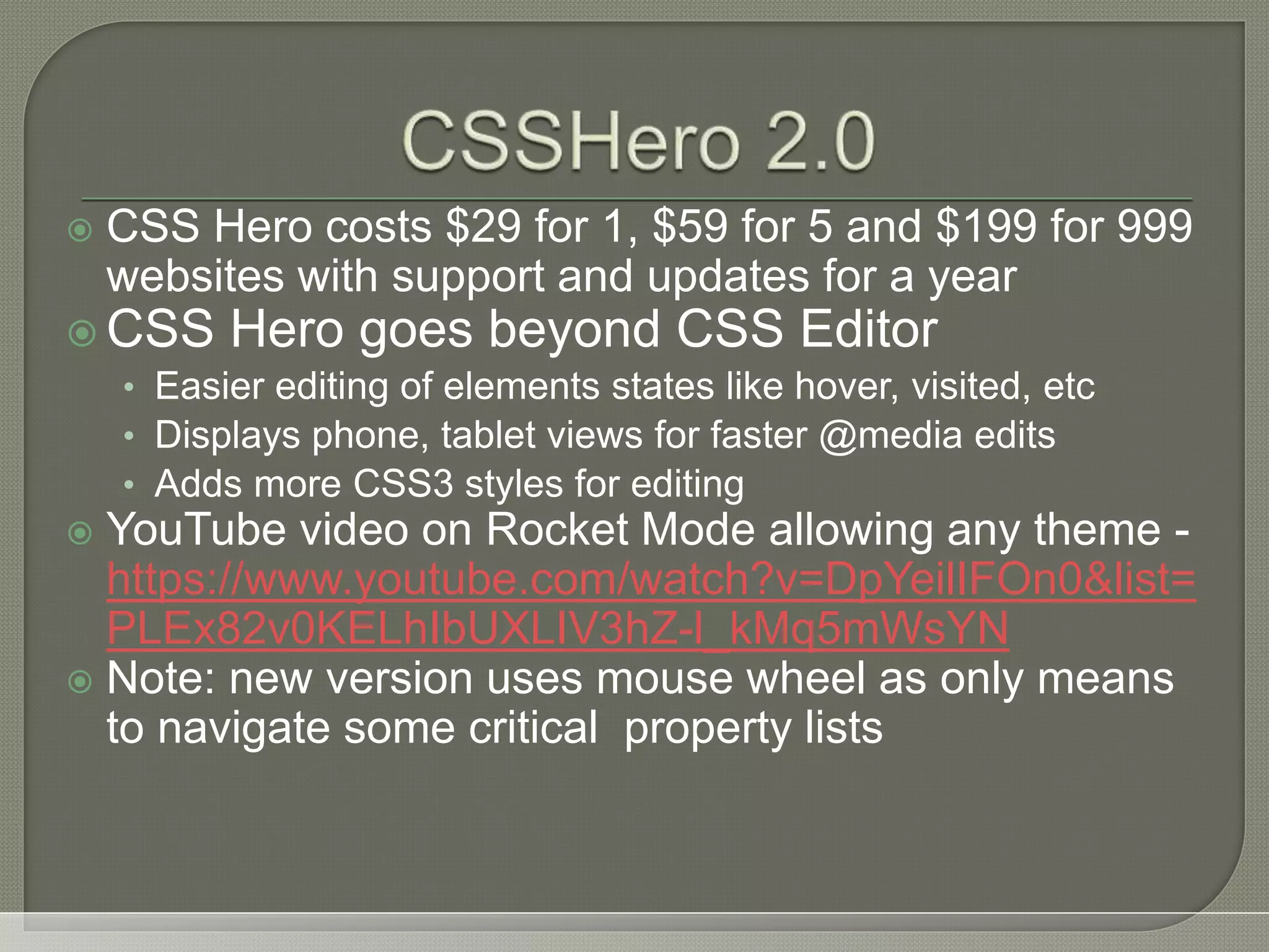 CSS Hero costs $29 for 1, $59 for 5 and $199 for 999 websites with support and updates for a year  CSS Hero goes beyond CSS Editor • Easier editing of elements states like hover, visited, etc • Displays phone, tablet views for faster @media edits • Adds more CSS3 styles for editing  YouTube video on Rocket Mode allowing any theme - https://www.youtube.com/watch?v=DpYeilIFOn0&list= PLEx82v0KELhIbUXLIV3hZ-l_kMq5mWsYN  Note: new version uses mouse wheel as only means to navigate some critical property lists 