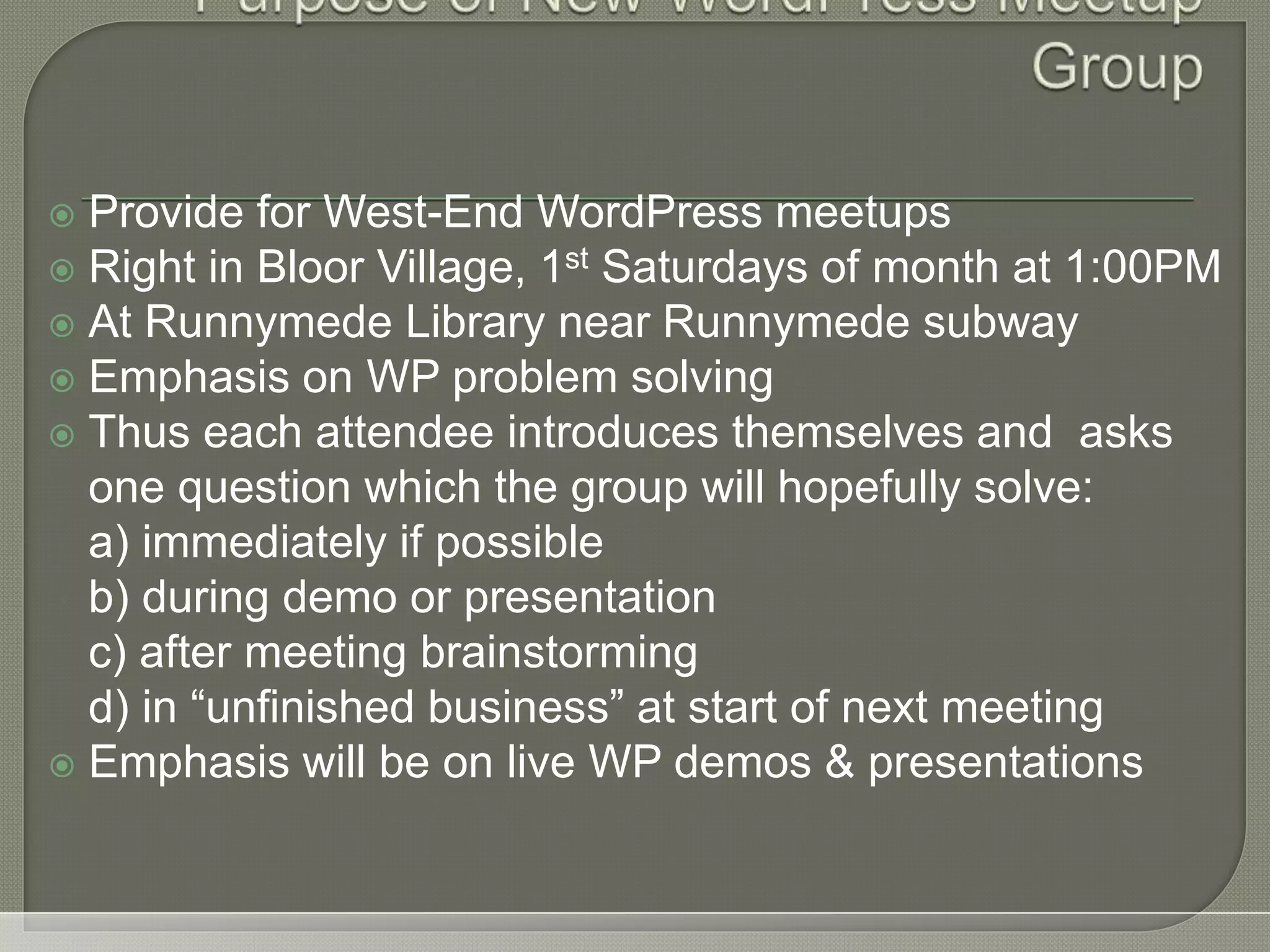  Provide for West-End WordPress meetups  Right in Bloor Village, 1st Saturdays of month at 1:00PM  At Runnymede Library near Runnymede subway  Emphasis on WP problem solving  Thus each attendee introduces themselves and asks one question which the group will hopefully solve: a) immediately if possible b) during demo or presentation c) after meeting brainstorming d) in “unfinished business” at start of next meeting  Emphasis will be on live WP demos & presentations 