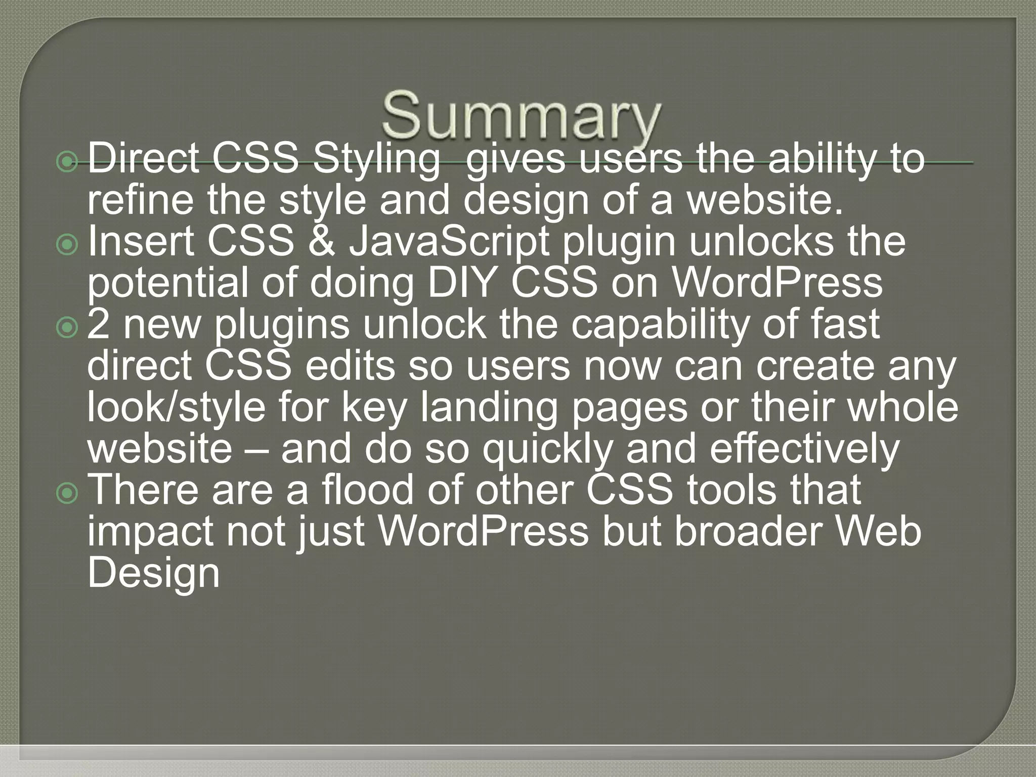  Direct CSS Styling gives users the ability to refine the style and design of a website.  Insert CSS & JavaScript plugin unlocks the potential of doing DIY CSS on WordPress  2 new plugins unlock the capability of fast direct CSS edits so users now can create any look/style for key landing pages or their whole website – and do so quickly and effectively  There are a flood of other CSS tools that impact not just WordPress but broader Web Design 