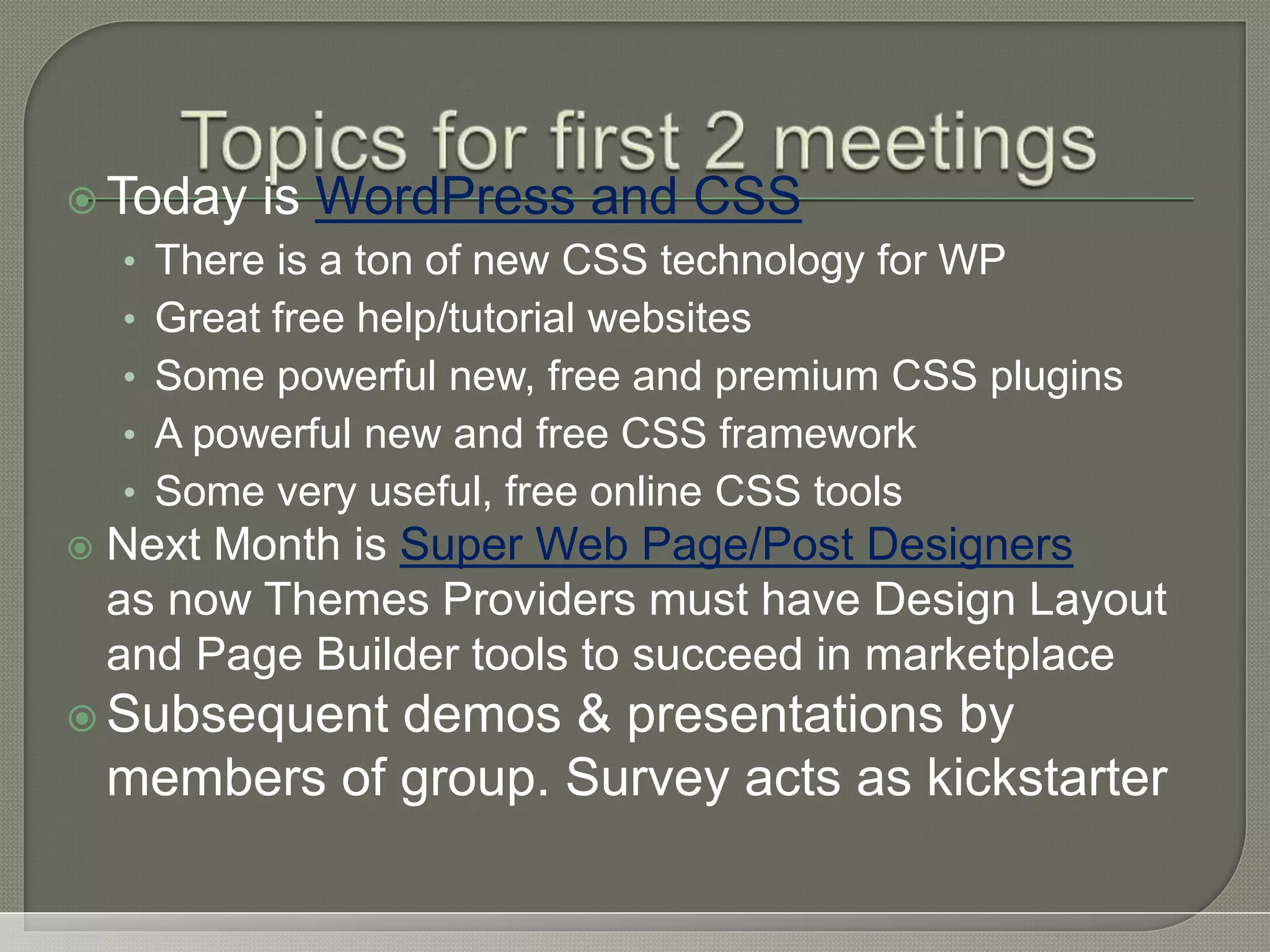  Today is WordPress and CSS • There is a ton of new CSS technology for WP • Great free help/tutorial websites • Some powerful new, free and premium CSS plugins • A powerful new and free CSS framework • Some very useful, free online CSS tools  Next Month is Super Web Page/Post Designers as now Themes Providers must have Design Layout and Page Builder tools to succeed in marketplace  Subsequent demos & presentations by members of group. Survey acts as kickstarter 