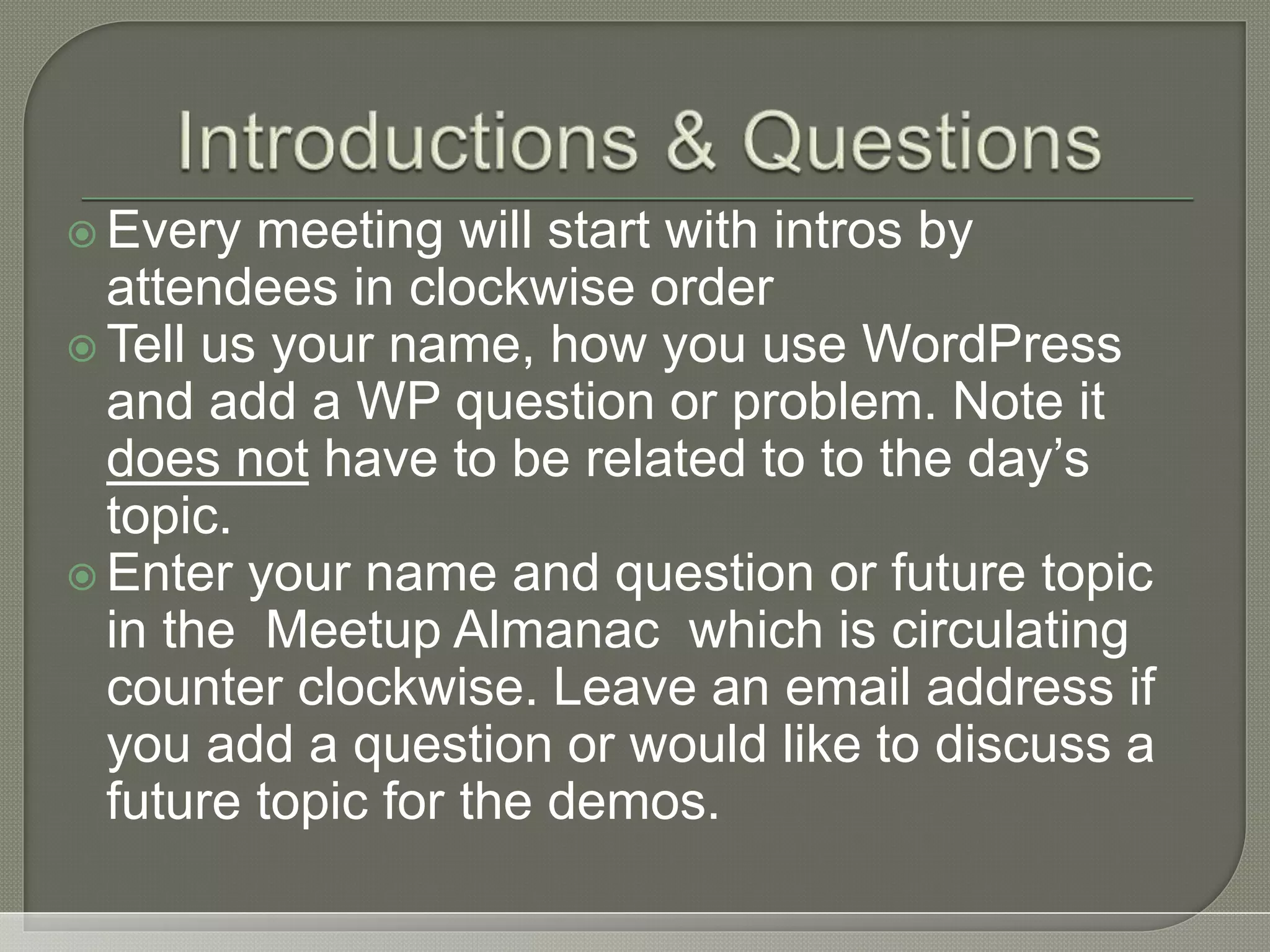  Every meeting will start with intros by attendees in clockwise order  Tell us your name, how you use WordPress and add a WP question or problem. Note it does not have to be related to to the day’s topic.  Enter your name and question or future topic in the Meetup Almanac which is circulating counter clockwise. Leave an email address if you add a question or would like to discuss a future topic for the demos. 