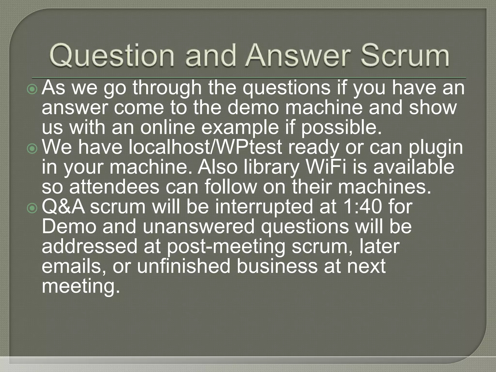  As we go through the questions if you have an answer come to the demo machine and show us with an online example if possible.  We have localhost/WPtest ready or can plugin in your machine. Also library WiFi is available so attendees can follow on their machines.  Q&A scrum will be interrupted at 1:40 for Demo and unanswered questions will be addressed at post-meeting scrum, later emails, or unfinished business at next meeting. 