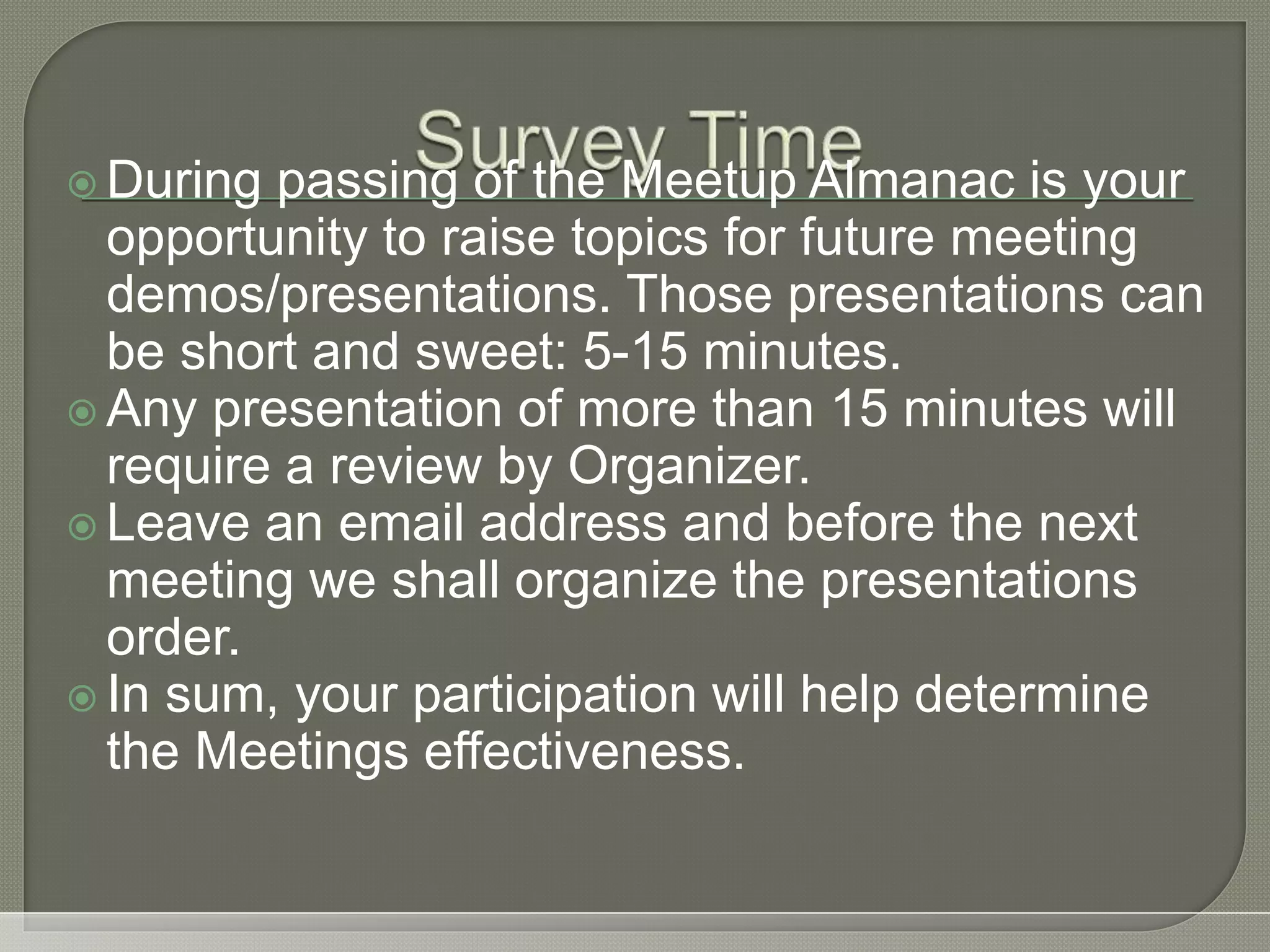  During passing of the Meetup Almanac is your opportunity to raise topics for future meeting demos/presentations. Those presentations can be short and sweet: 5-15 minutes.  Any presentation of more than 15 minutes will require a review by Organizer.  Leave an email address and before the next meeting we shall organize the presentations order.  In sum, your participation will help determine the Meetings effectiveness. 