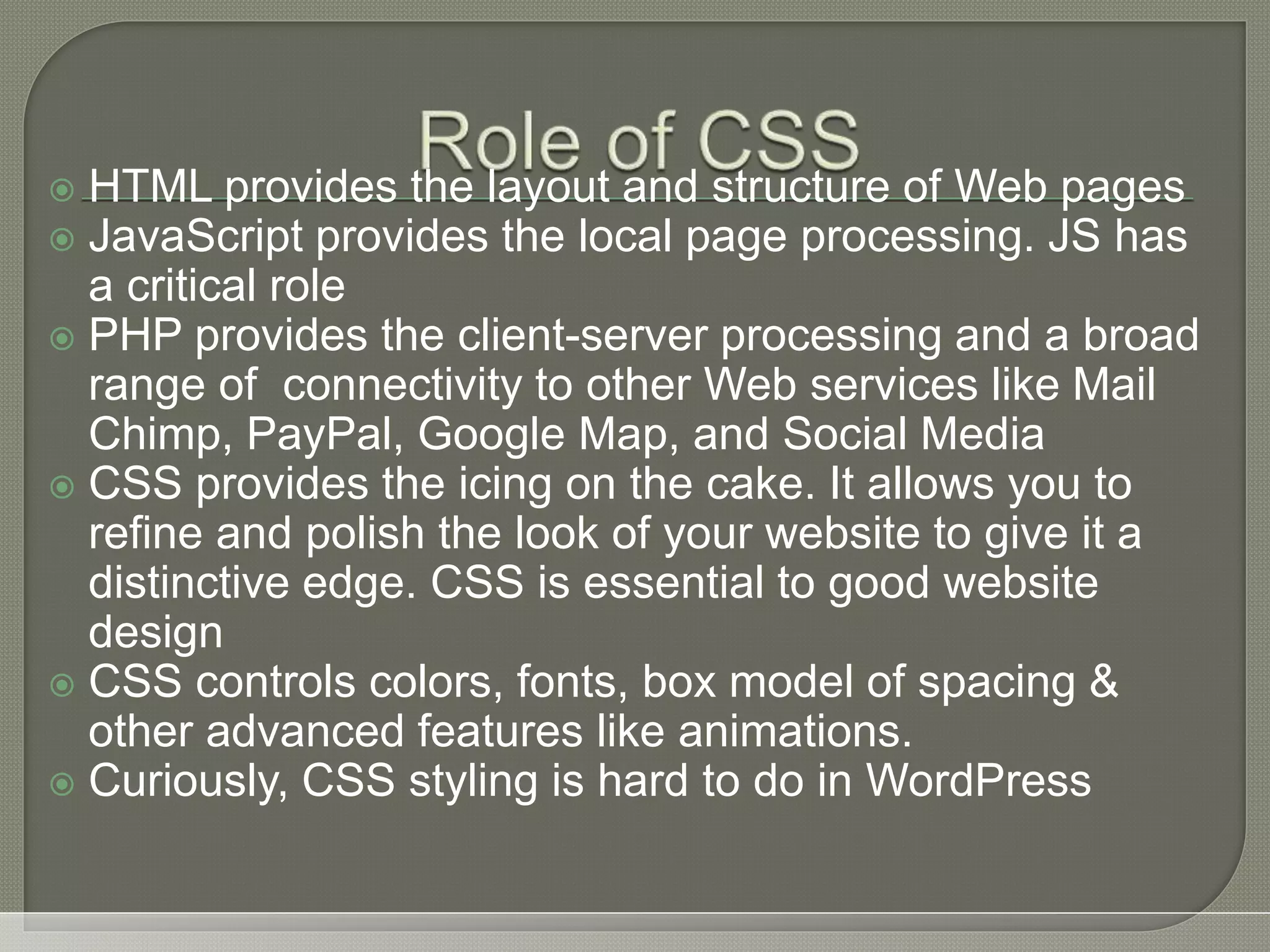  HTML provides the layout and structure of Web pages  JavaScript provides the local page processing. JS has a critical role  PHP provides the client-server processing and a broad range of connectivity to other Web services like Mail Chimp, PayPal, Google Map, and Social Media  CSS provides the icing on the cake. It allows you to refine and polish the look of your website to give it a distinctive edge. CSS is essential to good website design  CSS controls colors, fonts, box model of spacing & other advanced features like animations.  Curiously, CSS styling is hard to do in WordPress 