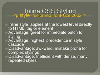  Inline style applies at the lowest level directly
to HTML tag or element
 Advantage: great for immediate patch to
styling
 Advantage: highest precedence in style
cascade
 Disadvantage: awkward, mistake prone for
complex stylings
 Disadvantage: Inefficient with dense, many
repeated styles
<p style=“color:red; font-size:20px;”>
 