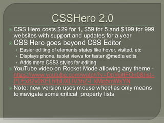  CSS Hero costs $29 for 1, $59 for 5 and $199 for 999
websites with support and updates for a year
 CSS Hero goes beyond CSS Editor
• Easier editing of elements states like hover, visited, etc
• Displays phone, tablet views for faster @media edits
• Adds more CSS3 styles for editing
 YouTube video on Rocket Mode allowing any theme -
https://www.youtube.com/watch?v=DpYeilIFOn0&list=
PLEx82v0KELhIbUXLIV3hZ-l_kMq5mWsYN
 Note: new version uses mouse wheel as only means
to navigate some critical property lists
 