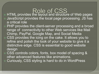  HTML provides the layout and structure of Web pages
 JavaScript provides the local page processing. JS has
a critical role
 PHP provides the client-server processing and a broad
range of connectivity to other Web services like Mail
Chimp, PayPal, Google Map, and Social Media
 CSS provides the icing on the cake. It allows you to
refine and polish the look of your website to give it a
distinctive edge. CSS is essential to good website
design
 CSS controls colors, fonts, box model of spacing &
other advanced features like animations.
 Curiously, CSS styling is hard to do in WordPress
 