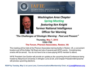 Washington Area Chapter
Spring Meeting
featuring Ken Knight
former National Intelligence
Officer for Warning
Thursday, May 7, 2015
1530-1700
The Forum, Pherson Associates, Reston, VA
“The Challenges of Strategic Warning: Past and Present”
The meeting will be held at the Pherson Associates training facility in Reston, VA, a convenient
location just off the Dulles Toll Road and site of several past IAFIE events. Complimentary
snacks will be served. You do not have to be a dues-paying IAFIE member to attend.
IAFIE President Joe Gordon will provide an update on the upcoming Annual Conference being
hosted by Marymount University in Arlington June 22-25, and Chapter President Bill Spracher
will preview upcoming elections.
RSVP by Tuesday, May 5, to Laura Lenz, Communications/Membership Chair, at LLenz@Pherson.org.
 