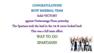 CONGRATULATIONS
BOYS’ BASEBALL TEAM
Solid VICTORY
against Nottawasaga Pines yesterday
The Spartans took the lead in the 1st & never looked back
This was a full team effort.
WAY TO GO
SPARTANS!!
 