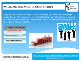 Why Should You Have a Website: Let Us Count the Reasons


Many businesses are still balking at the idea of integrating business and technology.
Maybe they are fully unaware about the benefits today’s technology brings to business,
or maybe they are afraid to test the waters yet. It is no wonder why many companies or
shops do not maintain websites.




www.smoothcorporate.com.au         Web Design Sydney | SEO Marketing Sydney Software
                                                 Development Sydney
 