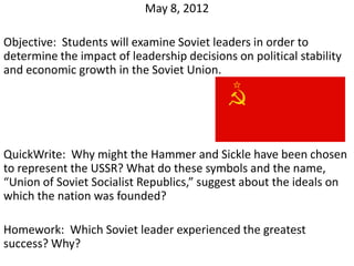 May 8, 2012

Objective: Students will examine Soviet leaders in order to
determine the impact of leadership decisions on political stability
and economic growth in the Soviet Union.




QuickWrite: Why might the Hammer and Sickle have been chosen
to represent the USSR? What do these symbols and the name,
“Union of Soviet Socialist Republics,” suggest about the ideals on
which the nation was founded?

Homework: Which Soviet leader experienced the greatest
success? Why?
 