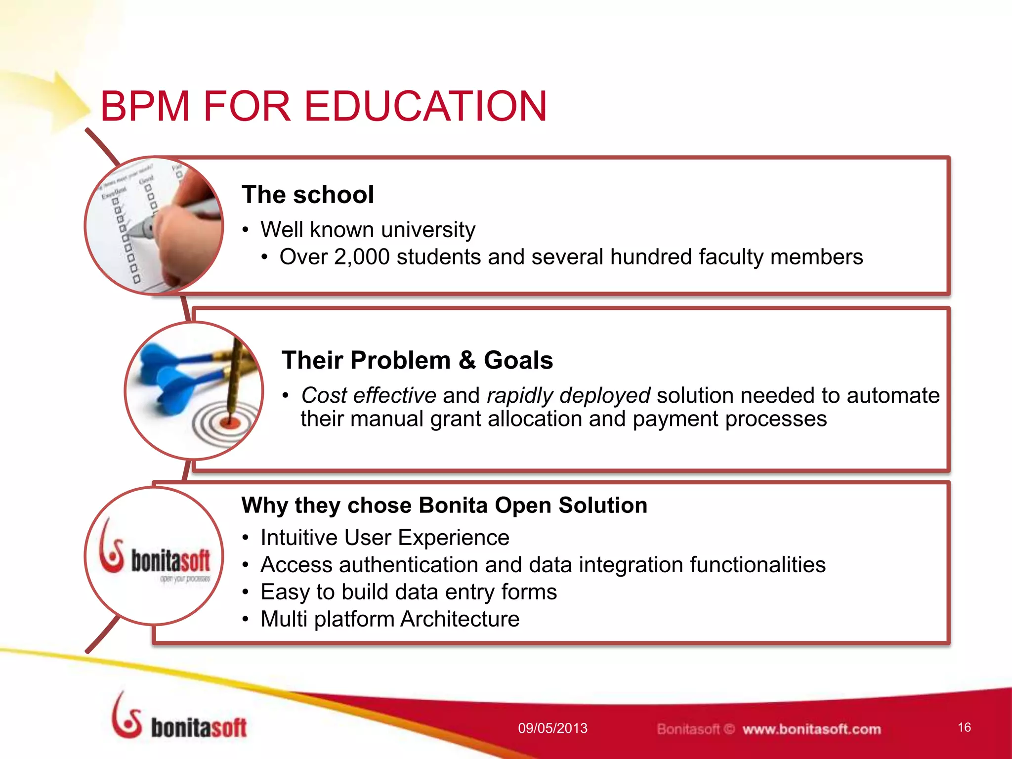 BPM FOR EDUCATION
The school
• Well known university
• Over 2,000 students and several hundred faculty members
Their Problem & Goals
• Cost effective and rapidly deployed solution needed to automate
their manual grant allocation and payment processes
Why they chose Bonita Open Solution
• Intuitive User Experience
• Access authentication and data integration functionalities
• Easy to build data entry forms
• Multi platform Architecture
09/05/2013 16
 