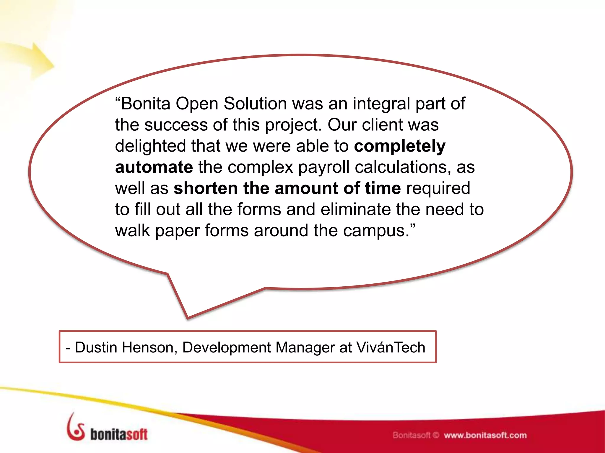 “Bonita Open Solution was an integral part of
the success of this project. Our client was
delighted that we were able to completely
automate the complex payroll calculations, as
well as shorten the amount of time required
to fill out all the forms and eliminate the need to
walk paper forms around the campus.”
- Dustin Henson, Development Manager at VivánTech
 