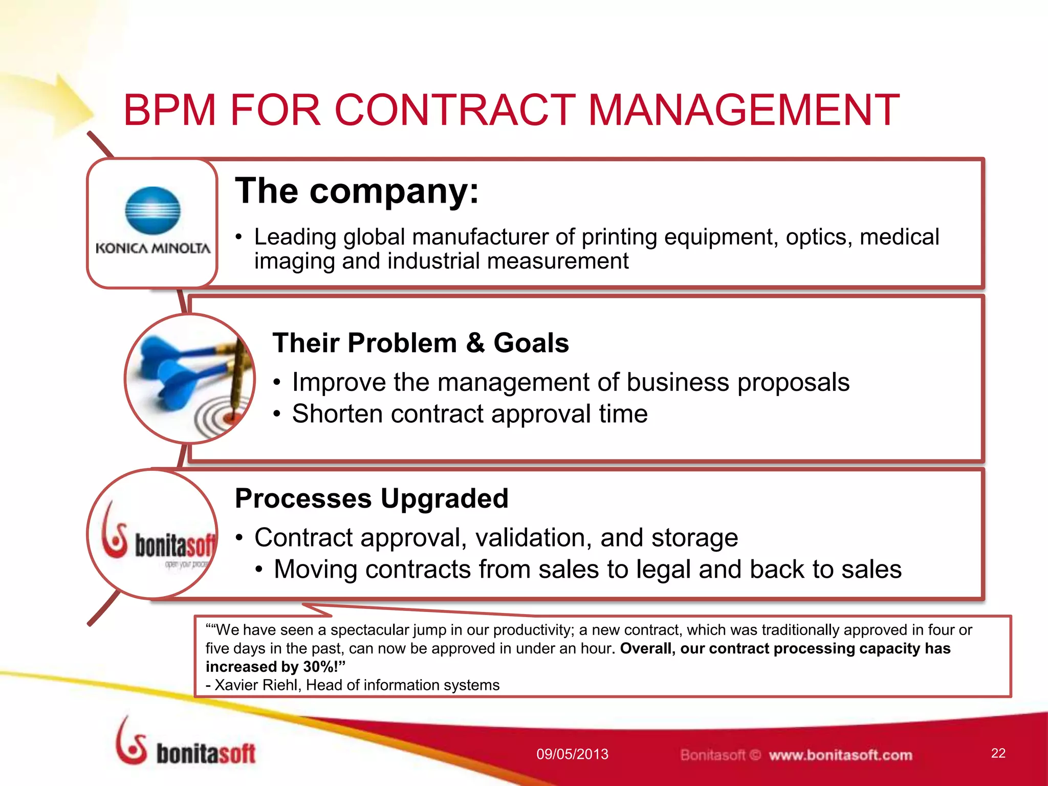 BPM FOR CONTRACT MANAGEMENT
The company:
• Leading global manufacturer of printing equipment, optics, medical
imaging and industrial measurement
Their Problem & Goals
• Improve the management of business proposals
• Shorten contract approval time
Processes Upgraded
• Contract approval, validation, and storage
• Moving contracts from sales to legal and back to sales
09/05/2013 22
““We have seen a spectacular jump in our productivity; a new contract, which was traditionally approved in four or
five days in the past, can now be approved in under an hour. Overall, our contract processing capacity has
increased by 30%!”
- Xavier Riehl, Head of information systems
 