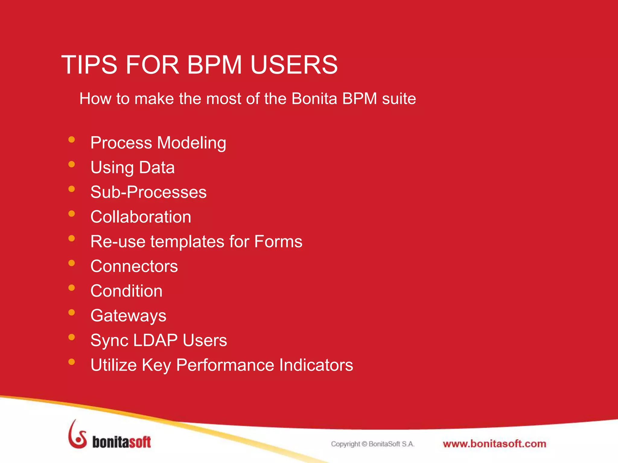 TIPS FOR BPM USERS
• Process Modeling
• Using Data
• Sub-Processes
• Collaboration
• Re-use templates for Forms
• Connectors
• Condition
• Gateways
• Sync LDAP Users
• Utilize Key Performance Indicators
How to make the most of the Bonita BPM suite
 