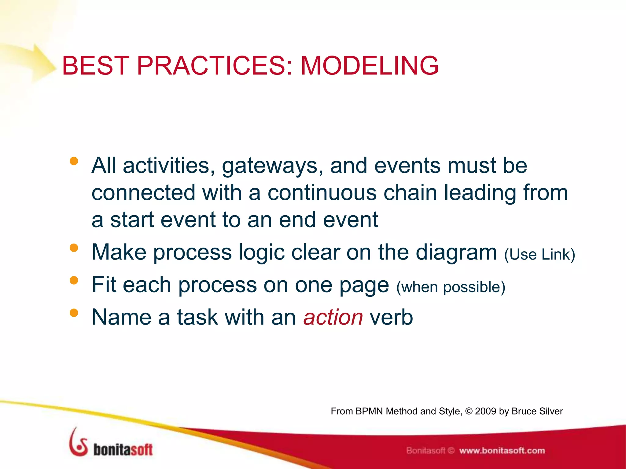 BEST PRACTICES: MODELING
• All activities, gateways, and events must be
connected with a continuous chain leading from
a start event to an end event
• Make process logic clear on the diagram (Use Link)
• Fit each process on one page (when possible)
• Name a task with an action verb
From BPMN Method and Style, © 2009 by Bruce Silver
 