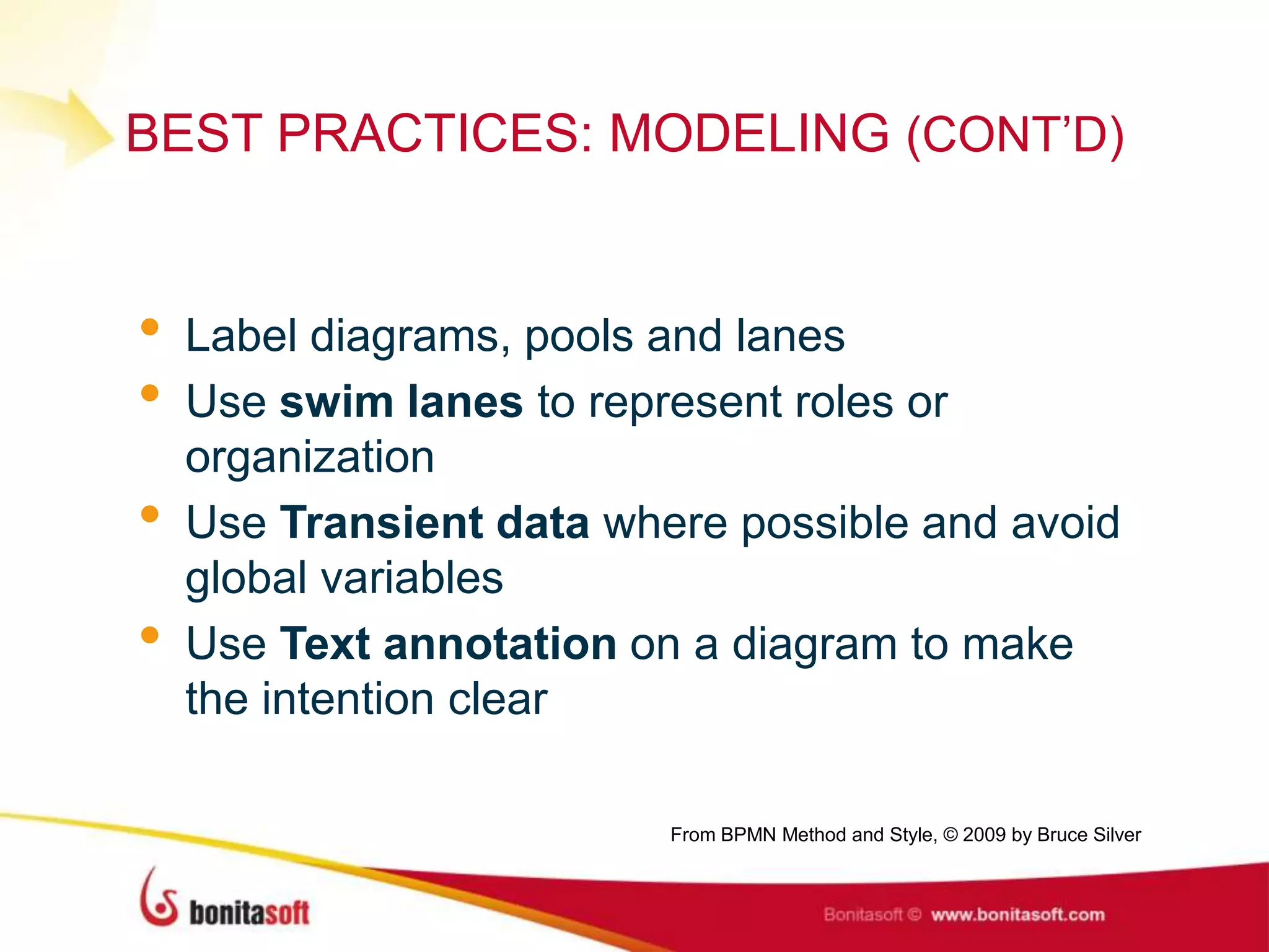 BEST PRACTICES: MODELING (CONT‟D)
• Label diagrams, pools and lanes
• Use swim lanes to represent roles or
organization
• Use Transient data where possible and avoid
global variables
• Use Text annotation on a diagram to make
the intention clear
From BPMN Method and Style, © 2009 by Bruce Silver
 