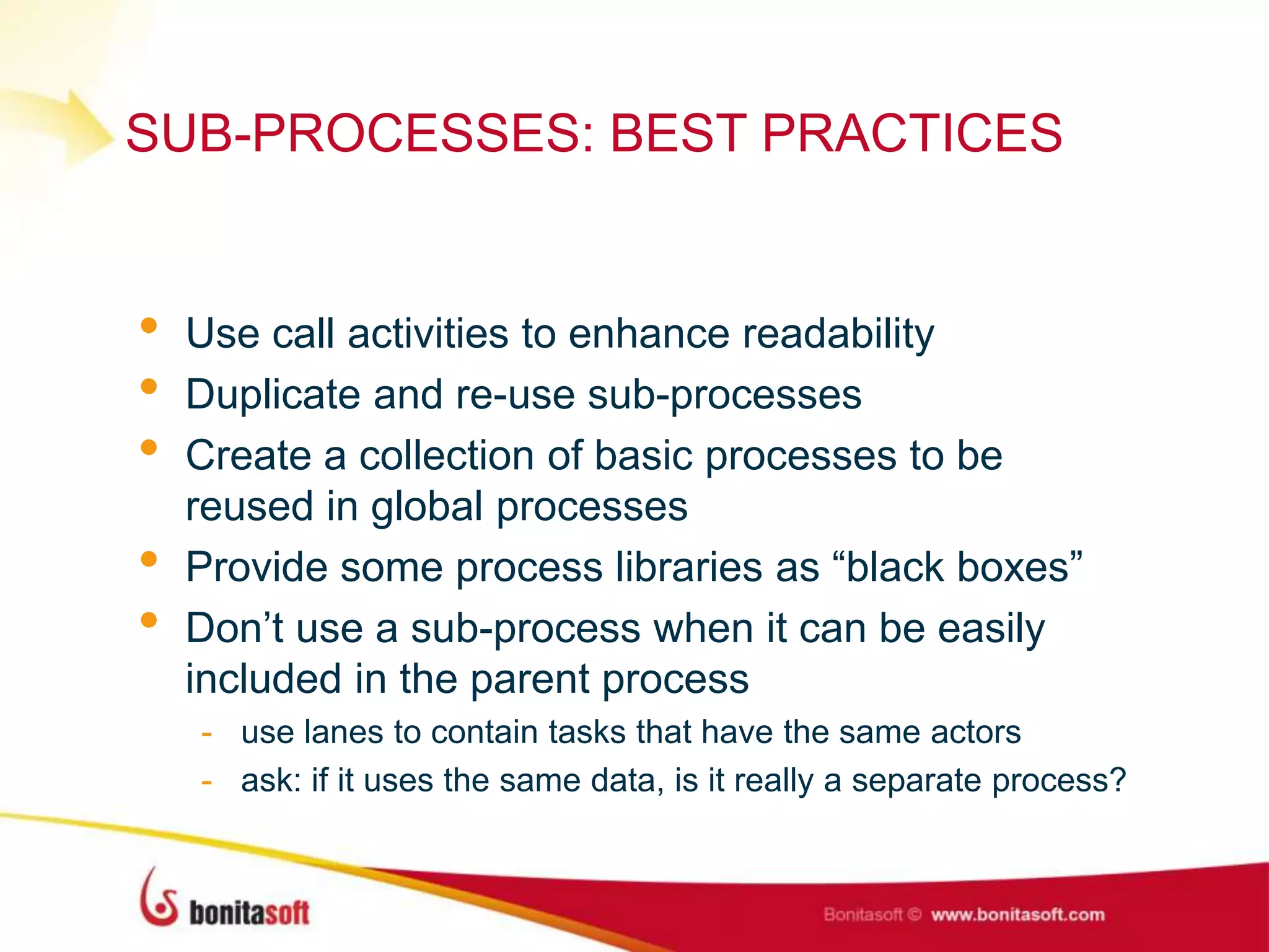 SUB-PROCESSES: BEST PRACTICES
• Use call activities to enhance readability
• Duplicate and re-use sub-processes
• Create a collection of basic processes to be
reused in global processes
• Provide some process libraries as “black boxes”
• Don‟t use a sub-process when it can be easily
included in the parent process
- use lanes to contain tasks that have the same actors
- ask: if it uses the same data, is it really a separate process?
 