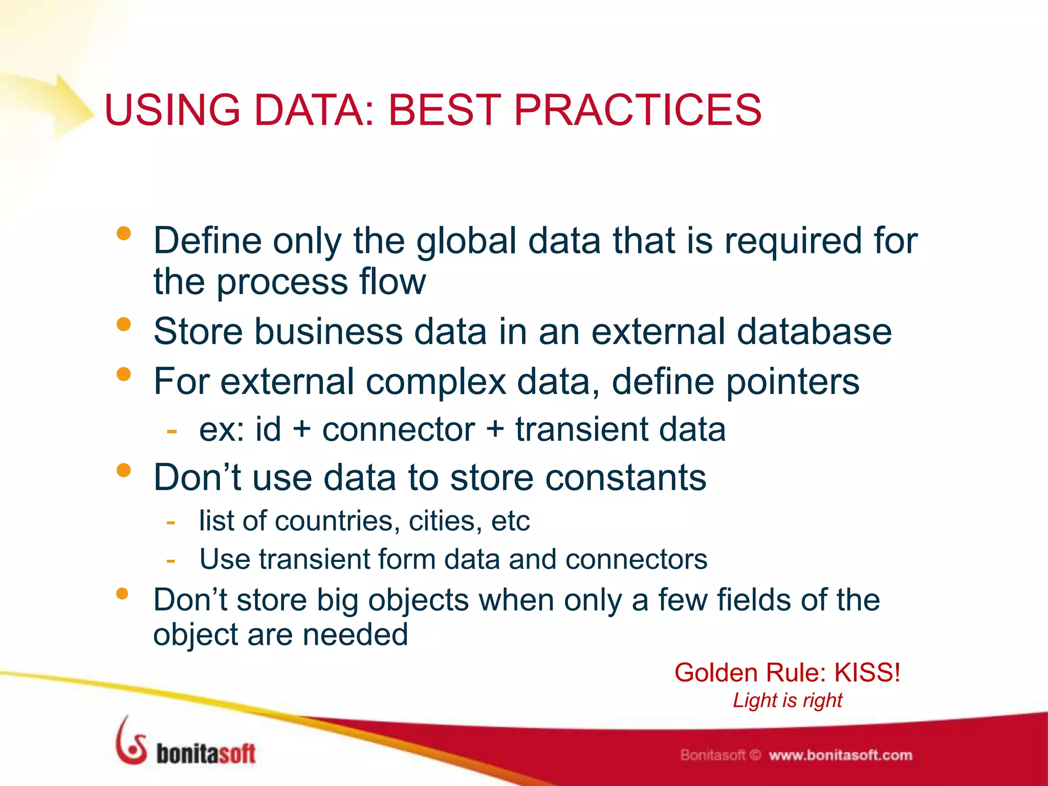 USING DATA: BEST PRACTICES
• Define only the global data that is required for
the process flow
• Store business data in an external database
• For external complex data, define pointers
- ex: id + connector + transient data
• Don‟t use data to store constants
- list of countries, cities, etc
- Use transient form data and connectors
• Don‟t store big objects when only a few fields of the
object are needed
Golden Rule: KISS!
Light is right
 