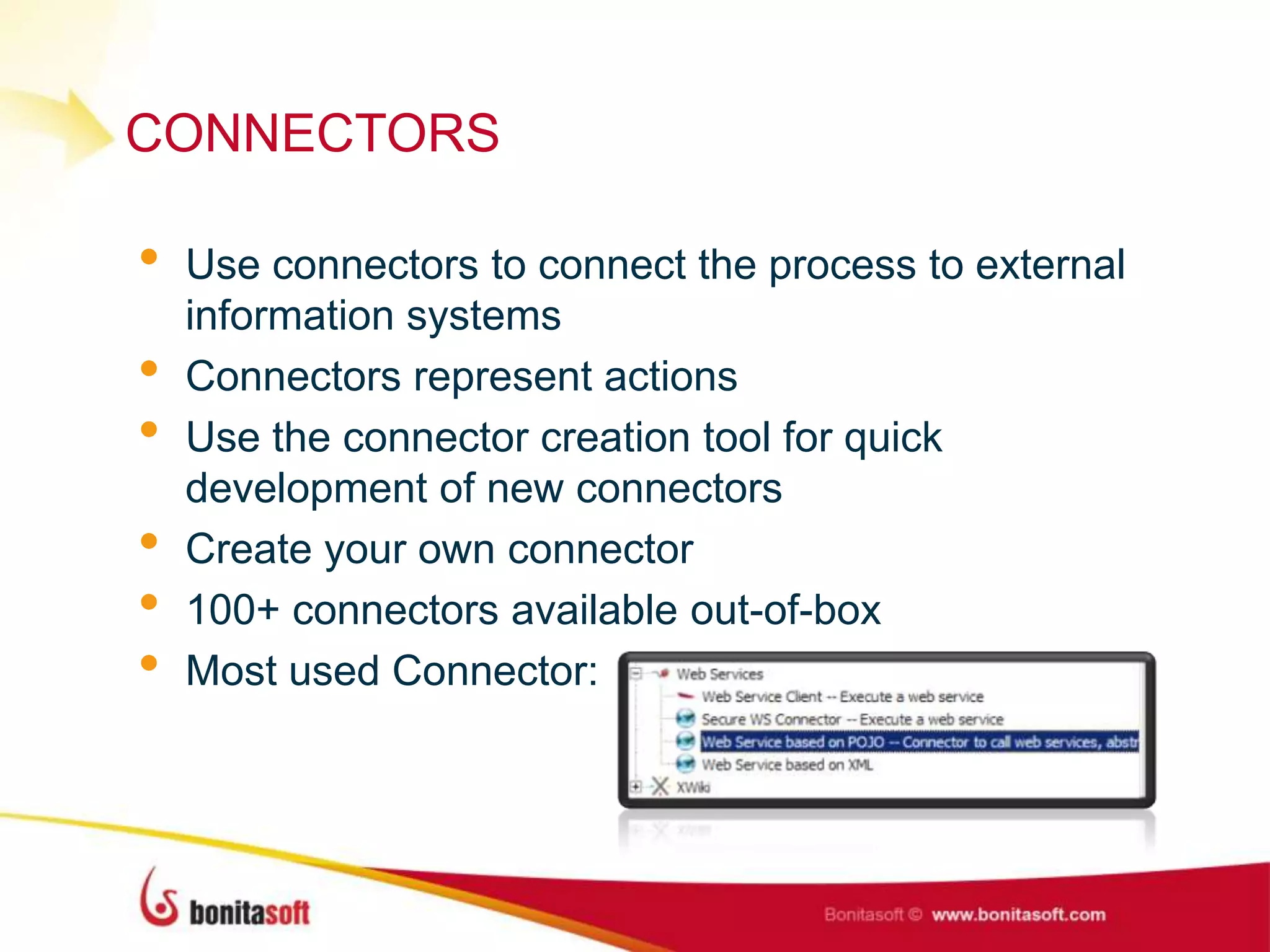CONNECTORS
• Use connectors to connect the process to external
information systems
• Connectors represent actions
• Use the connector creation tool for quick
development of new connectors
• Create your own connector
• 100+ connectors available out-of-box
• Most used Connector:
 