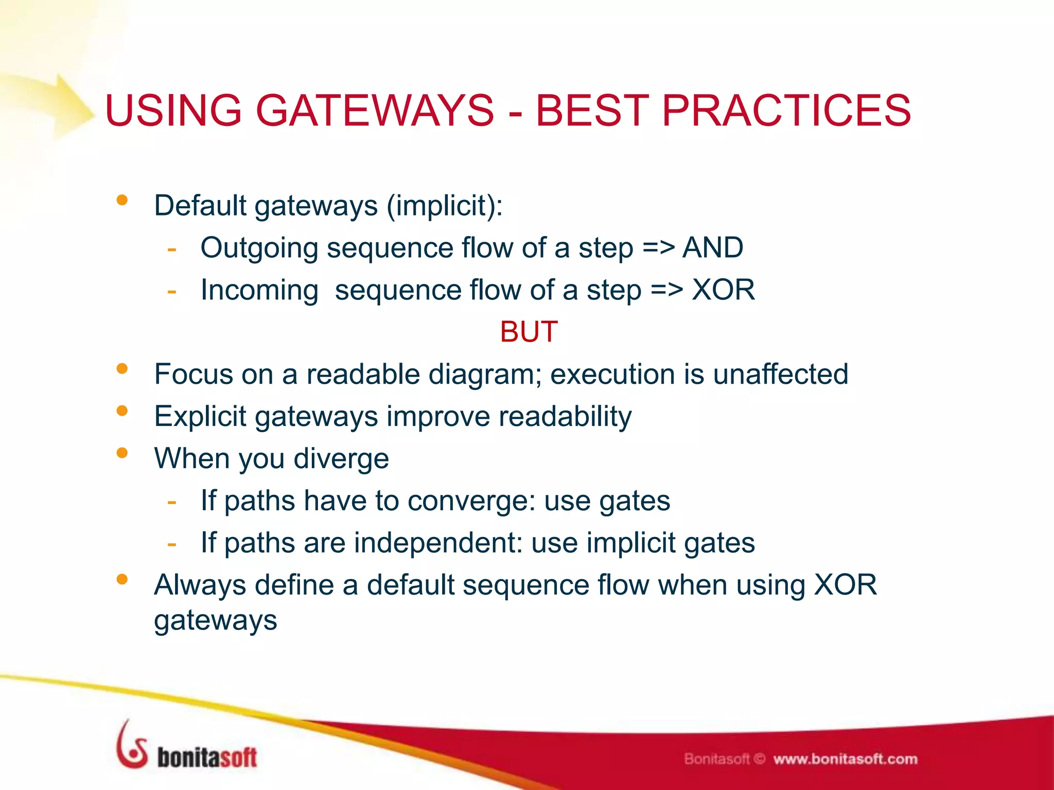 USING GATEWAYS - BEST PRACTICES
• Default gateways (implicit):
- Outgoing sequence flow of a step => AND
- Incoming sequence flow of a step => XOR
BUT
• Focus on a readable diagram; execution is unaffected
• Explicit gateways improve readability
• When you diverge
- If paths have to converge: use gates
- If paths are independent: use implicit gates
• Always define a default sequence flow when using XOR
gateways
 