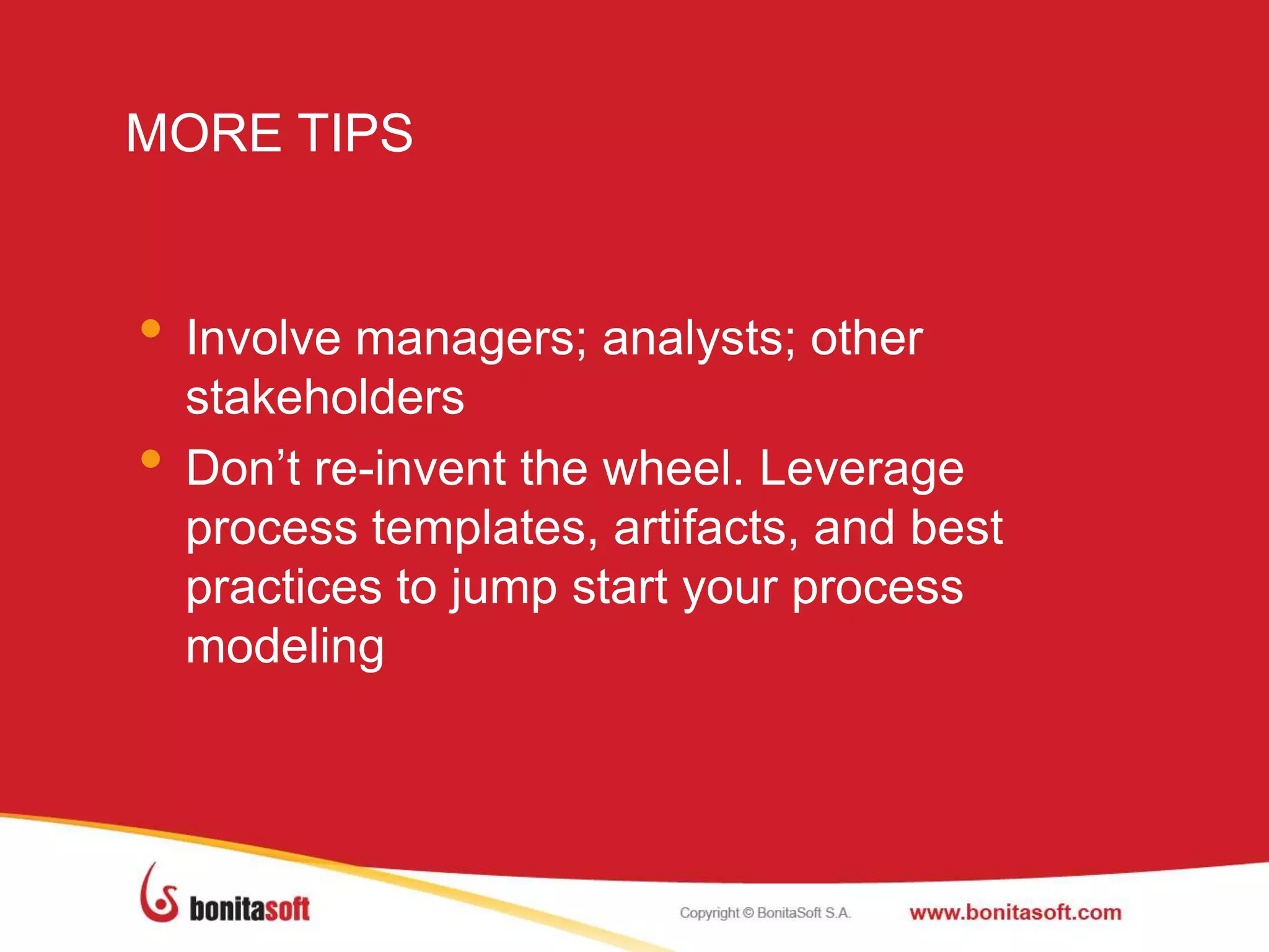 MORE TIPS
• Involve managers; analysts; other
stakeholders
• Don‟t re-invent the wheel. Leverage
process templates, artifacts, and best
practices to jump start your process
modeling
 