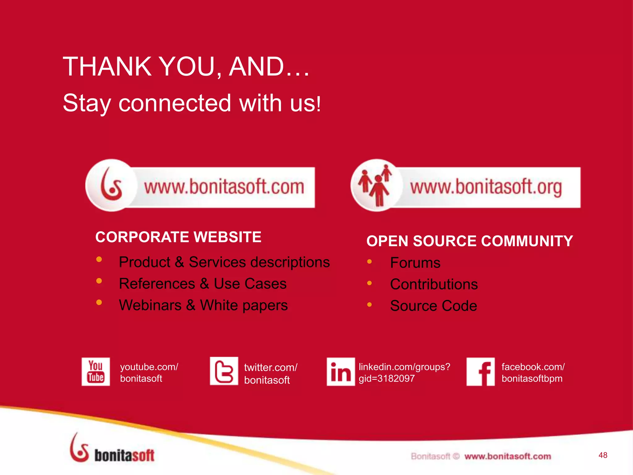 THANK YOU, AND…
48
Stay connected with us!
CORPORATE WEBSITE
• Product & Services descriptions
• References & Use Cases
• Webinars & White papers
twitter.com/
bonitasoft
facebook.com/
bonitasoftbpm
linkedin.com/groups?
gid=3182097
youtube.com/
bonitasoft
OPEN SOURCE COMMUNITY
• Forums
• Contributions
• Source Code
 