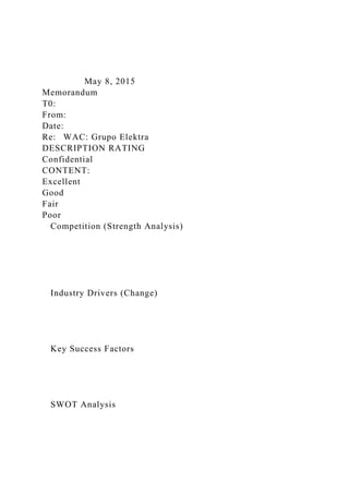 May 8, 2015
Memorandum
T0:
From:
Date:
Re: WAC: Grupo Elektra
DESCRIPTION RATING
Confidential
CONTENT:
Excellent
Good
Fair
Poor
Competition (Strength Analysis)
Industry Drivers (Change)
Key Success Factors
SWOT Analysis
 