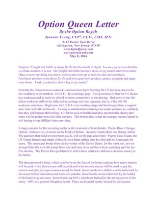 Option Queen Letter
By the Option Royals
Jeanette Young, CFP®
, CFTe, CMT, M.S.
4305 Pointe Gate Drive
Livingston, New Jersey 07039
www.OptnQueen.com
optnqueen@aol.com
May 8, 2016
Surprise! Freight rail traffic is down 16.1% for the month of April. In case you believe that this
is a fluke number, it is not. The freight rail traffic has been down every month since November.
Okay so not everything was down, vehicle part were up as well as coke and chemicals.
Petroleum products were down 25.1% and even grain mill products, grains, and pulp and paper
were down. Coal, is a disaster, down big every month.1
Recently the financial news network’s anchors have been blaming the US election process for
the weakness in the markets. HELLO! It is earnings guys. The good news is that the US Dollar
has weakened and as such we should be more competitive in our pricing. Bad news is that this
dollar weakness will not be reflected in earnings until next quarter, that is, if the US DX
weakness continues. Right now the US DX is in a trading range and has bounce from a support
area. time will tell on this one. As long as multinational earnings are under pressure it is unlikely
that they will expand their hiring. Given the cost of health insurance and benefits clearly part-
times will be preferred to full-time workers. The bottom line is that the average income earner is
still having a very difficult time surviving.
A huge concern for the investing public is the treatment of bond holder. Puerto Rico, Chicago,
Detroit, Atlantic City, et al are on the brink of failure. Actually Puerto Rico has already failed.
The question that bond investor must ask is, will we be paid and when? Puerto Rico, Guam, the
US Virgin Islands and others of this ilk have been selling their tax free debt to Americans for
years. The municipal bonds from the territories of the United States, for the most part, are tax
exempt federally as well exempt from city and state taxes and have been a parking spot for tax
free income. The Puerto Rico problem will affect these territories abilities to borrow money in
the future.
The description of a bond, which used to be on the face of the bond, explains how much interest
will be paid, when that interest will be paid, and what income stream will be used to pay the
interest and principal upon maturation of the bond. Some bonds are callable, can be redeemed by
the issuer before maturation and some are puttable, those bonds can be redeemed by the holder
of the bond on given dates. Some bonds are GO’s, which are backed by the taxing power of the
entity. GO’s are general obligation bonds. There are hospital bonds, backed by the income
 
