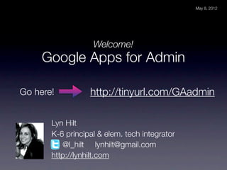 May 8, 2012




                   Welcome!
     Google Apps for Admin

Go here!          http://tinyurl.com/GAadmin

       Lyn Hilt
       K-6 principal & elem. tech integrator
          @l_hilt lynhilt@gmail.com
       http://lynhilt.com
 