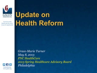 A not-for-profit
health and tax policy
research organization
/GalenInstitute
www.galen.org
Update on
Health Reform
Grace-Marie Turner
May 8, 2013
PNC HealthCare
2013 Spring Healthcare Advisory Board
Philadelphia
 