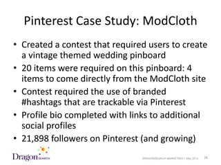 Pinterest Case Study: ModCloth
• Created a contest that required users to create
  a vintage themed wedding pinboard
• 20 items were required on this pinboard: 4
  items to come directly from the ModCloth site
• Contest required the use of branded
  #hashtags that are trackable via Pinterest
• Profile bio completed with links to additional
  social profiles
• 21,898 followers on Pinterest (and growing)
5/18/2012                       DRAGONSEARCH MARKETING I May 2012   26
 